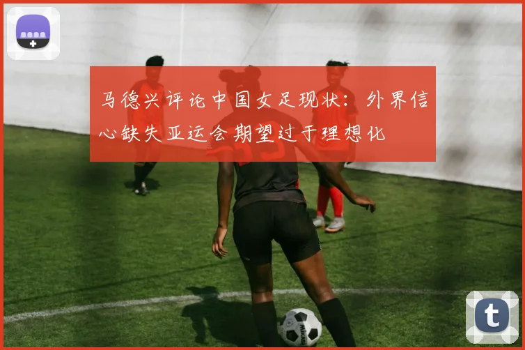 马德兴评论中国女足现状：外界信心缺失亚运会期望过于理想化