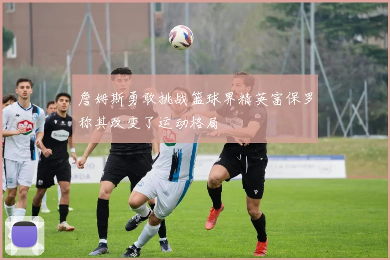 詹姆斯勇敢挑战篮球界精英富保罗称其改变了运动格局