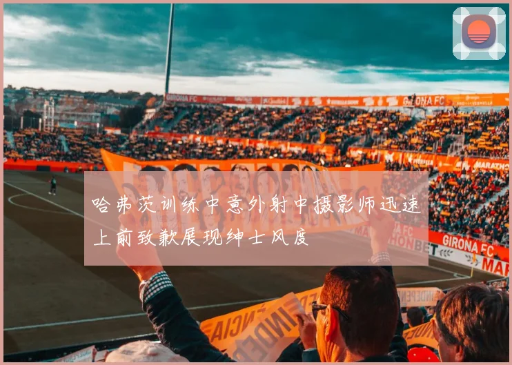 哈弗茨训练中意外射中摄影师迅速上前致歉展现绅士风度