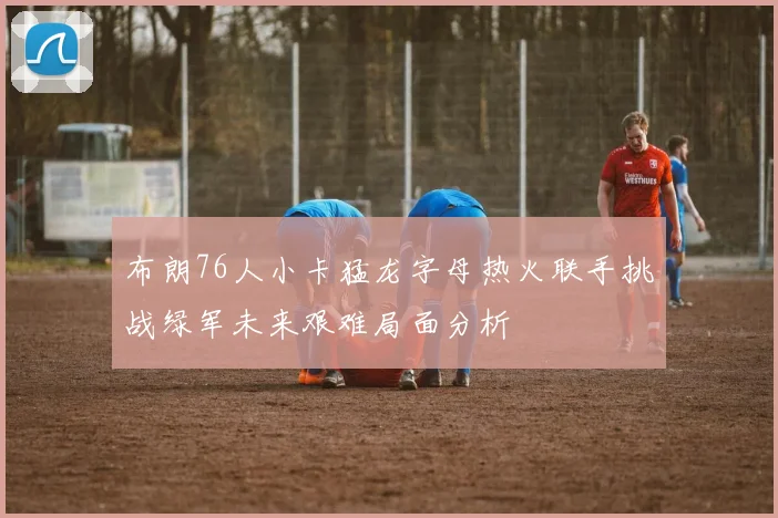 布朗76人小卡猛龙字母热火联手挑战绿军未来艰难局面分析