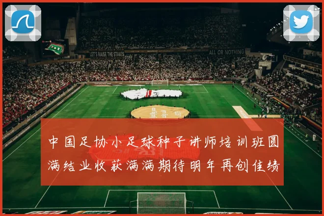中国足协小足球种子讲师培训班圆满结业收获满满期待明年再创佳绩