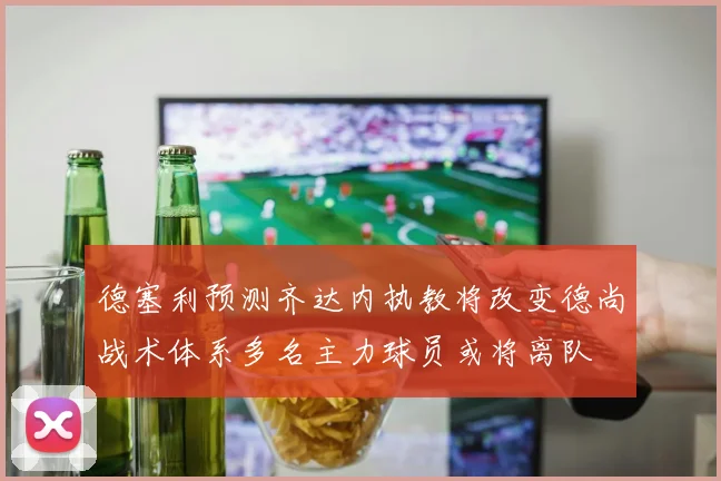 德塞利预测齐达内执教将改变德尚战术体系多名主力球员或将离队