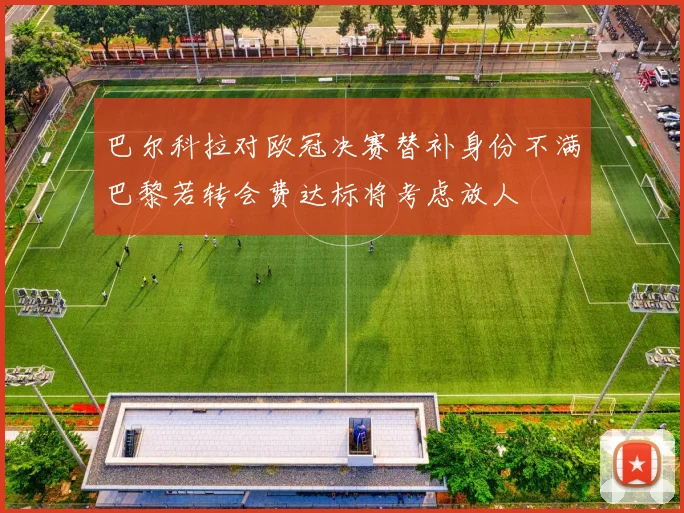 巴尔科拉对欧冠决赛替补身份不满巴黎若转会费达标将考虑放人