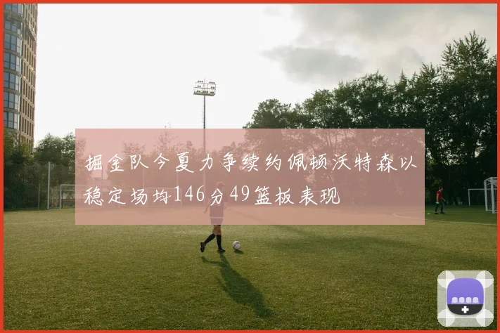 掘金队今夏力争续约佩顿沃特森以稳定场均146分49篮板表现