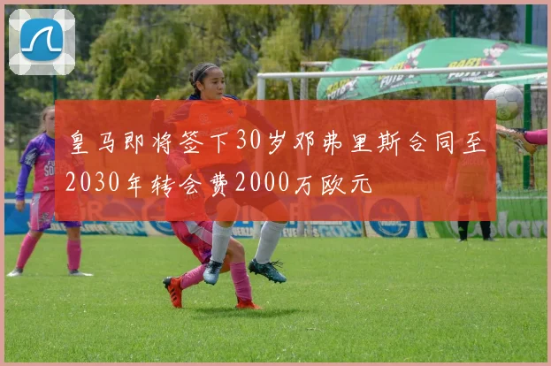 皇马即将签下30岁邓弗里斯合同至2030年转会费2000万欧元