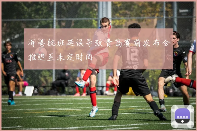 海港航班延误导致青岛赛前发布会推迟至未定时间