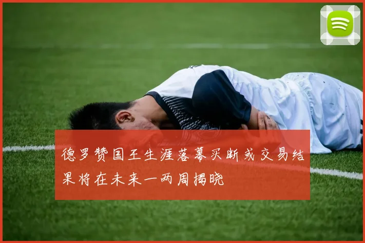 德罗赞国王生涯落幕买断或交易结果将在未来一两周揭晓