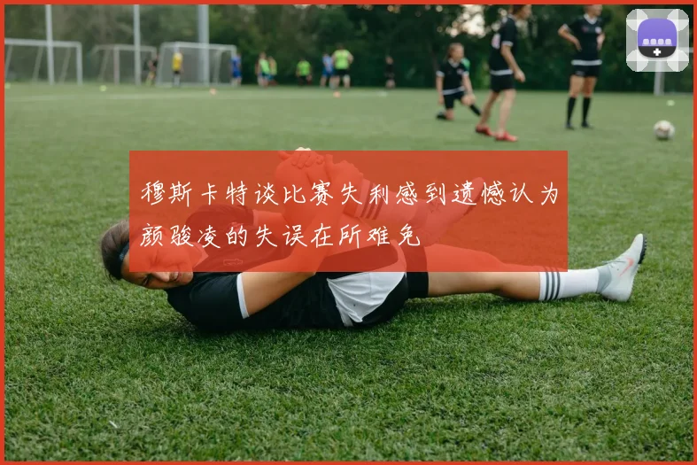 穆斯卡特谈比赛失利感到遗憾认为颜骏凌的失误在所难免