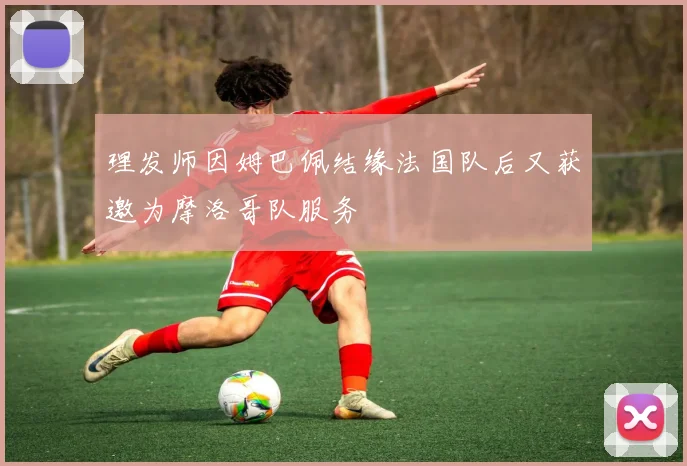 理发师因姆巴佩结缘法国队后又获邀为摩洛哥队服务