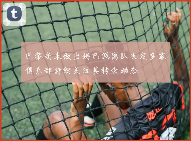 巴黎尚未做出姆巴佩离队决定多家俱乐部持续关注其转会动态