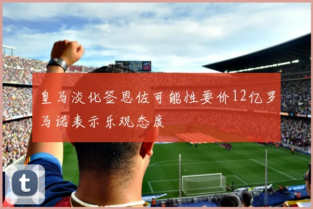 皇马淡化签恩佐可能性要价12亿罗马诺表示乐观态度