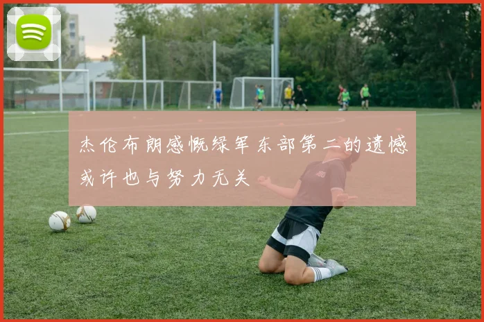 杰伦布朗感慨绿军东部第二的遗憾或许也与努力无关