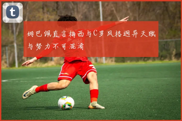姆巴佩直言梅西与C罗风格迥异天赋与努力不可混淆