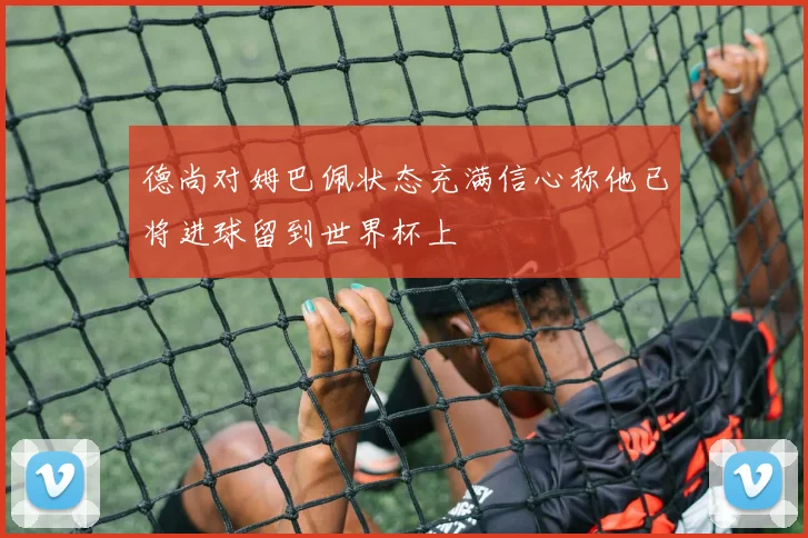 德尚对姆巴佩状态充满信心称他已将进球留到世界杯上