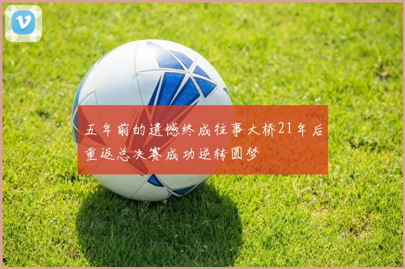 五年前的遗憾终成往事大桥21年后重返总决赛成功逆转圆梦
