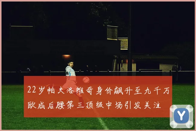 22岁帕夫洛维奇身价飙升至九千万欧成后腰第三顶级中场引发关注