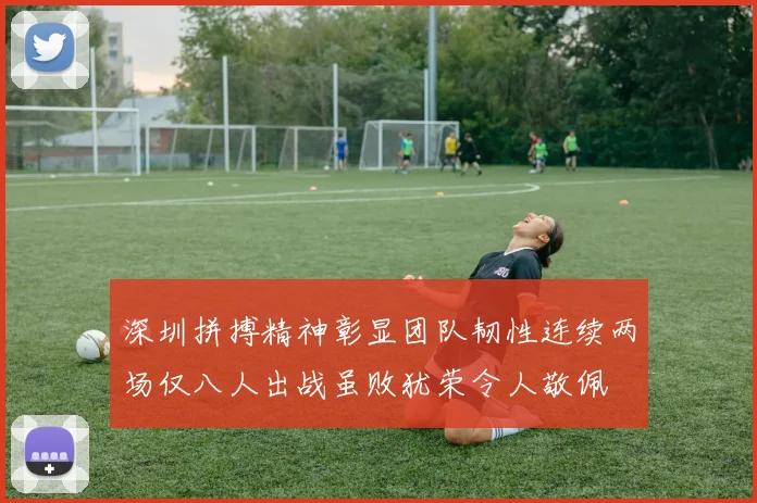 深圳拼搏精神彰显团队韧性连续两场仅八人出战虽败犹荣令人敬佩