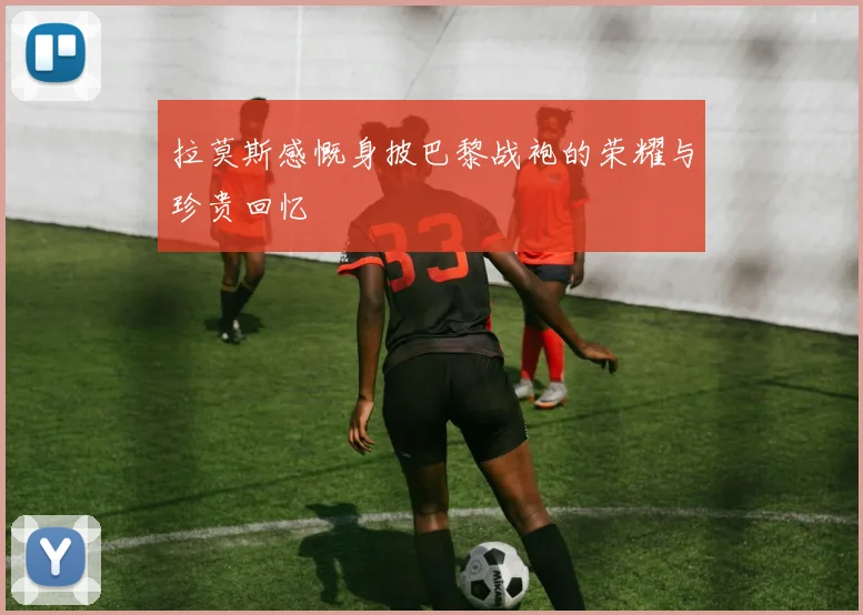 拉莫斯感慨身披巴黎战袍的荣耀与珍贵回忆